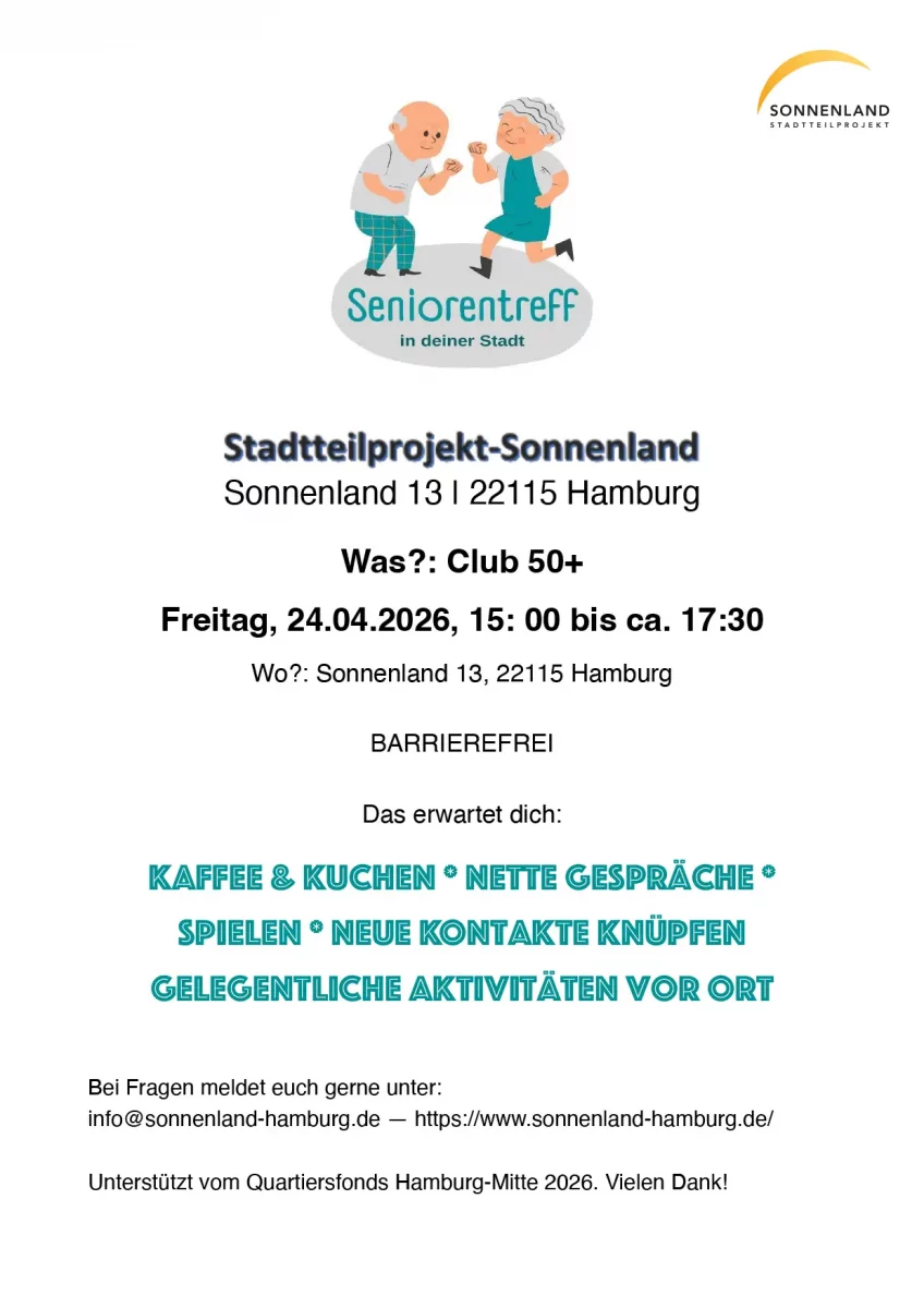 Stadtteilprojekt-Sonnenland
 Sonnenland 13 | 22115 Hamburg

Was?: Club 50+ Freitag, 24.04.2026, 15: 00 bis ca. 17:30
Wo?: Sonnenland 13, 22115 Hamburg

BARRIEREFREI

Das erwartet dich:

Kaffee & Kuchen * nette Gespräche * Spielen * neue Kontakte knüpfen gelegentliche Aktivitäten vor Ort


Bei Fragen meldet euch gerne unter:
info@sonnenland-hamburg.de — https://www.sonnenland-hamburg.de/ 

Unterstützt vom Quartiersfonds Hamburg-Mitte 2026. Vielen Dank!